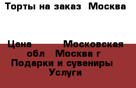 Торты на заказ. Москва  › Цена ­ 800 - Московская обл., Москва г. Подарки и сувениры » Услуги   